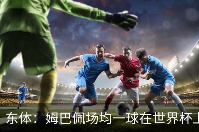 东体：姆巴佩场均一球在世界杯上堪称独一档 德尚或将启用坎特