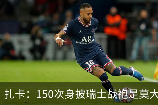 扎卡：150次身披瑞士战袍是莫大荣幸，希望不是最后一次高光表现