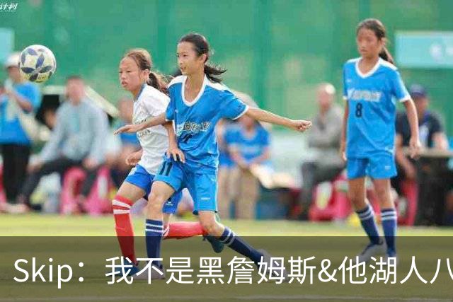 Skip：我不是黑詹姆斯&他湖人八年表现平庸 我最多只能给他打C